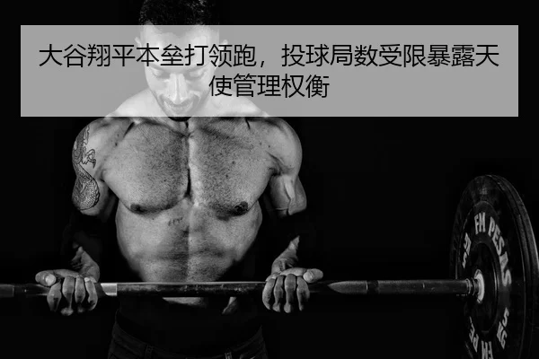 大谷翔平本垒打领跑，投球局数受限暴露天使管理权衡（yaxin）